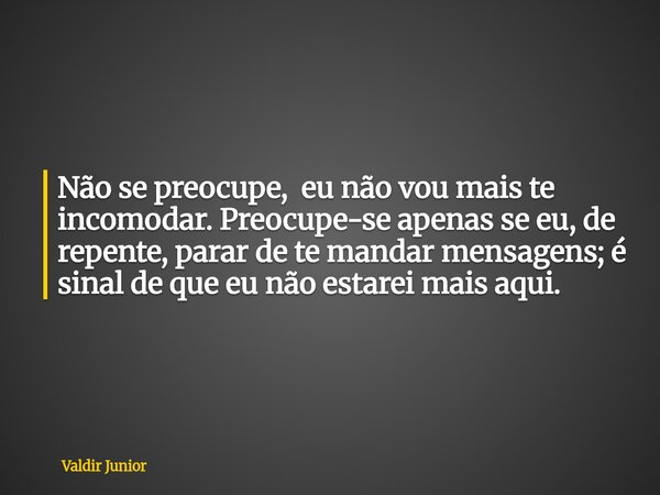 Não se preocupe, eu não vou mais te incomodar. Preocupe-se apenas se eu, de repente, parar de te mandar mensagens; é sinal de que eu não estarei mais aqui.... Frase de Valdir Junior.