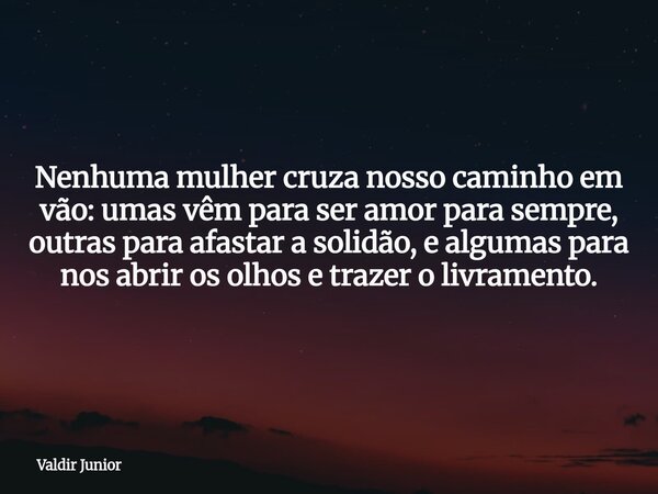 Nenhuma mulher cruza nosso caminho em vão: umas vêm para ser amor para sempre, outras para afastar a solidão, e algumas para nos abrir os olhos e trazer o livra... Frase de Valdir Junior.