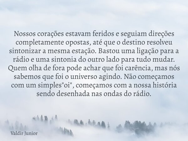Nossos corações estavam feridos e seguiam direções completamente opostas, até que o destino resolveu sintonizar a mesma estação. Bastou uma ligação para a rádio... Frase de Valdir Junior.