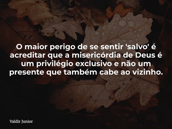 O maior perigo de se sentir 'salvo' é acreditar que a misericórdia de Deus é um privilégio exclusivo e não um presente que também cabe ao vizinho.... Frase de Valdir Junior.