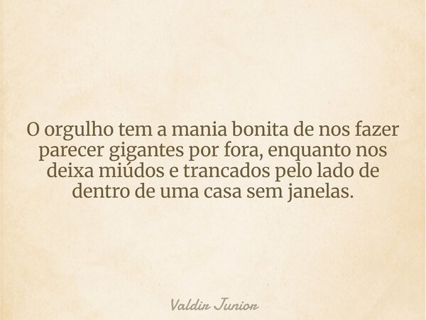 O orgulho tem a mania bonita de nos fazer parecer gigantes por fora, enquanto nos deixa miúdos e trancados pelo lado de dentro de uma casa sem janelas.... Frase de Valdir Junior.