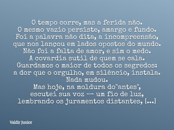 O tempo corre, mas a ferida não. O mesmo vazio persiste, amargo e fundo. Foi a palavra não dita, a incompreensão, que nos lançou em lados opostos do mundo. ​Não... Frase de Valdir Junior.