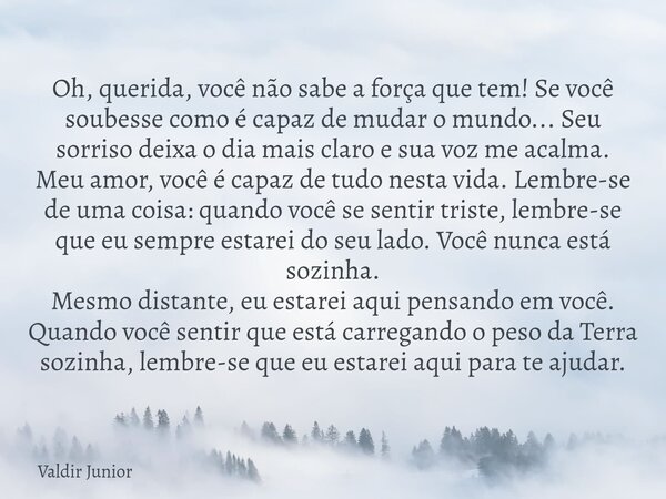 Oh, querida, você não sabe a força que tem! Se você soubesse como é capaz de mudar o mundo... Seu sorriso deixa o dia mais claro e sua voz me acalma. Meu amor, ... Frase de Valdir Junior.