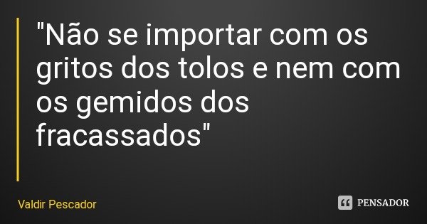 "Não se importar com os gritos dos tolos e nem com os gemidos dos fracassados"... Frase de Valdir Pescador.