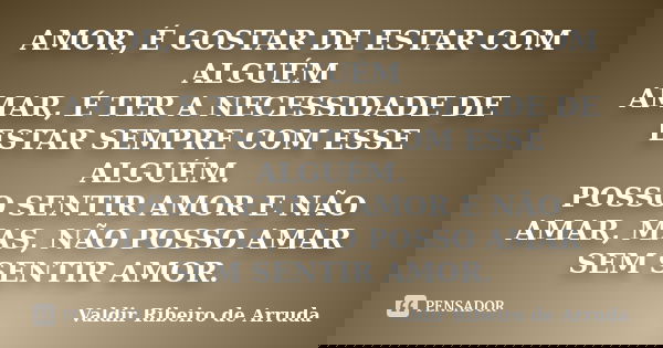 AMOR, É GOSTAR DE ESTAR COM ALGUÉM AMAR, É TER A NECESSIDADE DE ESTAR SEMPRE COM ESSE ALGUÉM. POSSO SENTIR AMOR E NÃO AMAR, MAS, NÃO POSSO AMAR SEM SENTIR AMOR.... Frase de Valdir Ribeiro de Arruda.