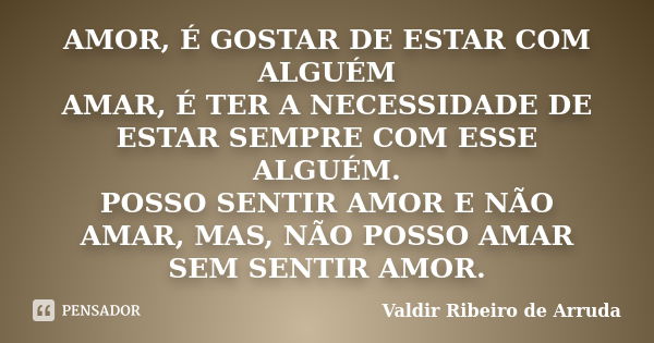 AMOR, É GOSTAR DE ESTAR COM ALGUÉM AMAR, É TER A NECESSIDADE DE ESTAR SEMPRE COM ESSE ALGUÉM. POSSO SENTIR AMOR E NÃO AMAR, MAS, NÃO POSSO AMAR SEM SENTIR AMOR.... Frase de Valdir Ribeiro de Arruda.