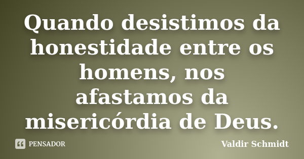 Quando desistimos da honestidade entre os homens, nos afastamos da misericórdia de Deus.... Frase de Valdir Schmidt.