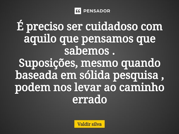É preciso ser cuidadoso com aquilo que pensamos que sabemos . Suposições, mesmo quando baseada em sólida pesquisa , podem nos levar ao caminho errado... Frase de Valdir silva.