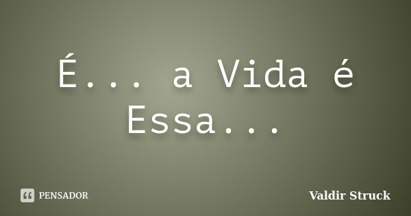 É... a Vida é Essa...... Frase de Valdir Struck.