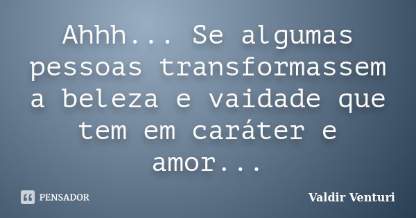 Ahhh... Se algumas pessoas transformassem a beleza e vaidade que tem em caráter e amor...... Frase de Valdir Venturi.