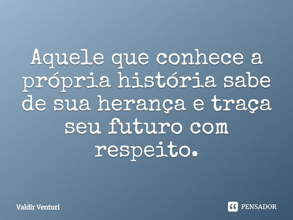 Aquele que conhece a própria história sabe de sua herança e traça seu futuro com respeito.... Frase de Valdir Venturi.