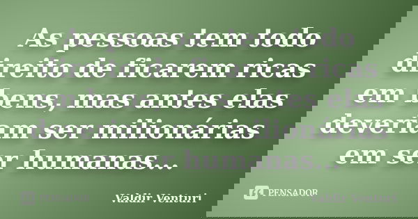 As pessoas tem todo direito de ficarem ricas em bens, mas antes elas deveriam ser milionárias em ser humanas...... Frase de Valdir Venturi.