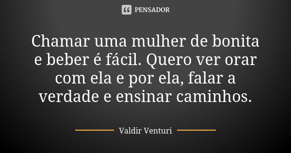 Chamar uma mulher de bonita e beber é fácil. Quero ver orar com ela e por ela, falar a verdade e ensinar caminhos.... Frase de Valdir Venturi.