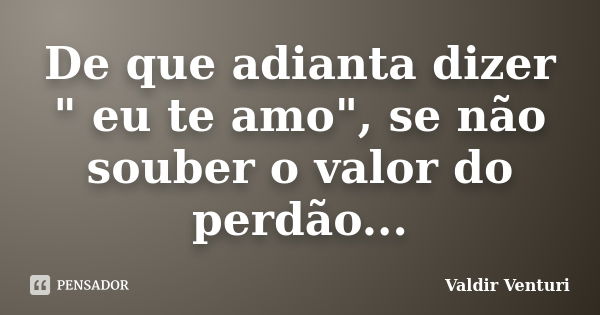 De que adianta dizer " eu te amo", se não souber o valor do perdão...... Frase de Valdir Venturi.