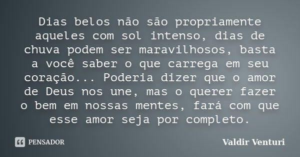 Dias belos não são propriamente aqueles com sol intenso, dias de chuva podem ser maravilhosos, basta a você saber o que carrega em seu coração... Poderia dizer ... Frase de Valdir Venturi.