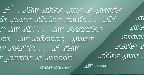 É...Tem dias que a gente não quer falar nada... Só quer um OI... um sorriso sincero, um abraco, quem sabe um beijo... É tem dias que a gente é assim!... Frase de Valdir Venturi.