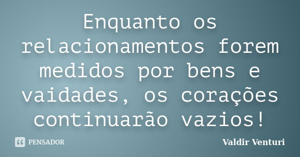 Enquanto os relacionamentos forem medidos por bens e vaidades, os corações continuarão vazios!... Frase de Valdir Venturi.