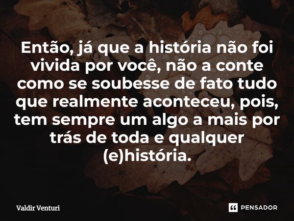 ⁠Então, já que a história não foi vivida por você, não a conte como se soubesse de fato tudo que realmente aconteceu, pois, tem sempre um algo a mais por trás d... Frase de Valdir Venturi.