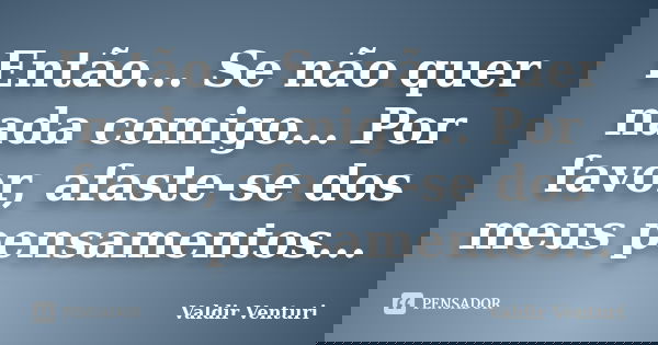 Então... Se não quer nada comigo... Por favor, afaste-se dos meus pensamentos...... Frase de Valdir Venturi.