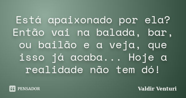 Está apaixonado por ela? Então vai na balada, bar, ou bailão e a veja, que isso já acaba... Hoje a realidade não tem dó!... Frase de Valdir Venturi.