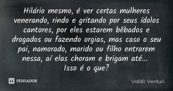 Hilário mesmo, é ver certas mulheres venerando, rindo e gritando por seus ídolos cantores, por eles estarem bêbados e drogados ou fazendo orgias, mas caso o seu... Frase de Valdir Venturi.