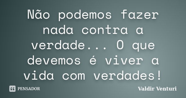 Não podemos fazer nada contra a verdade... O que devemos é viver a vida com verdades!... Frase de Valdir Venturi.