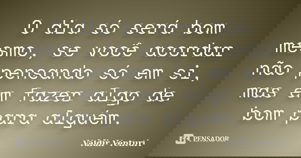O dia só será bom mesmo, se você acordar não pensando só em si, mas em fazer algo de bom para alguém.... Frase de Valdir Venturi.