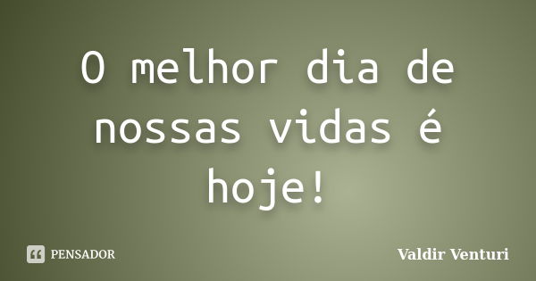 O melhor dia de nossas vidas é hoje!... Frase de Valdir Venturi.