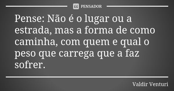 Pense: Não é o lugar ou a estrada, mas a forma de como caminha, com quem e qual o peso que carrega que a faz sofrer.... Frase de Valdir Venturi.