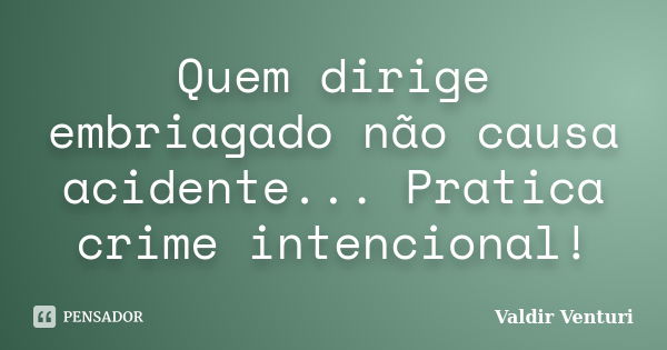 Quem dirige embriagado não causa acidente... Pratica crime intencional!... Frase de Valdir Venturi.