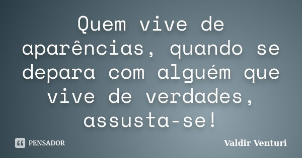 Quem vive de aparências, quando se depara com alguém que vive de verdades, assusta-se!... Frase de Valdir Venturi.