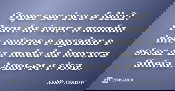 Quer ser rico e feliz? Pare de viver o mundo dos outros e agradar e estar na moda da loucura alheia. Ame-se e viva.... Frase de Valdir Venturi.