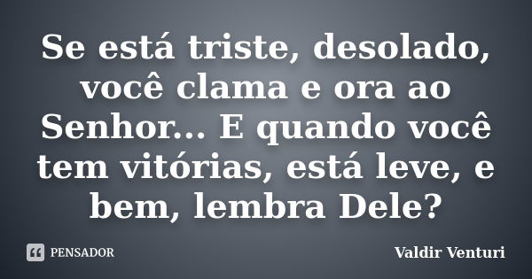 Se está triste, desolado, você clama e ora ao Senhor... E quando você tem vitórias, está leve, e bem, lembra Dele?... Frase de Valdir Venturi.