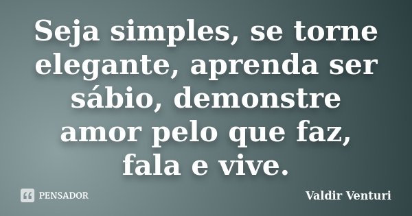 Seja simples, se torne elegante, aprenda ser sábio, demonstre amor pelo que faz, fala e vive.... Frase de Valdir Venturi.