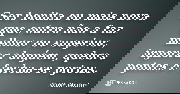 Ser bonita ou mais nova que outro não a faz melhor ou superior, ignorar alguém, quebra pontes e fecha-se portas.... Frase de Valdir Venturi.
