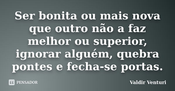 Ser bonita ou mais nova que outro não a faz melhor ou superior, ignorar alguém, quebra pontes e fecha-se portas.... Frase de Valdir Venturi.