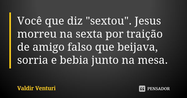 Você que diz "sextou". Jesus morreu na sexta por traição de amigo falso que beijava, sorria e bebia junto na mesa.... Frase de Valdir Venturi.