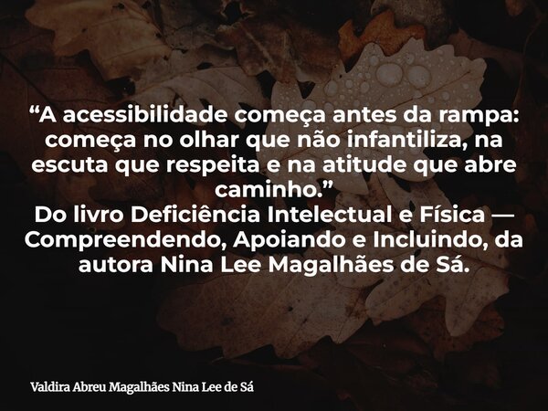 “A acessibilidade começa antes da rampa: começa no olhar que não infantiliza, na escuta que respeita e na atitude que abre caminho.” Do livro Deficiência Intele... Frase de Valdira Abreu Magalhães Nina Lee de Sá.
