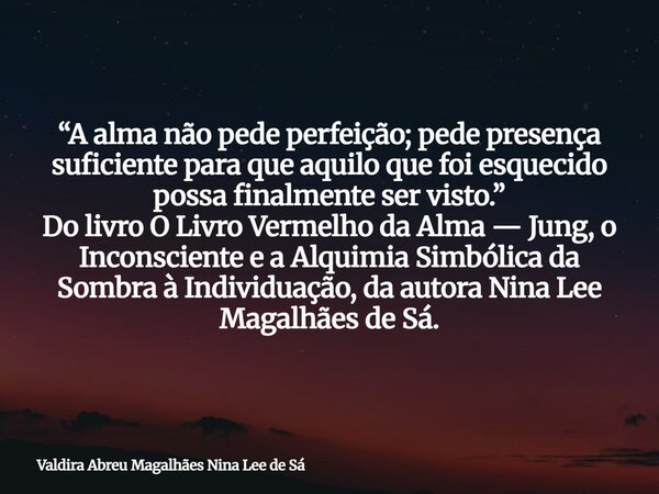 “A alma não pede perfeição; pede presença suficiente para que aquilo que foi esquecido possa finalmente ser visto.” Do livro O Livro Vermelho da Alma — Jung, o ... Frase de Valdira Abreu Magalhães Nina Lee de Sá.
