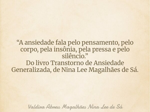 “A ansiedade fala pelo pensamento, pelo corpo, pela insônia, pela pressa e pelo silêncio.” Do livro Transtorno de Ansiedade Generalizada, de Nina Lee Magalhães ... Frase de Valdira Abreu Magalhães Nina Lee de Sá.