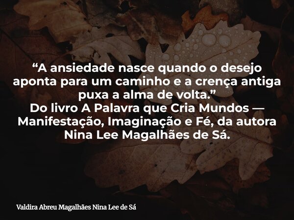 “A ansiedade nasce quando o desejo aponta para um caminho e a crença antiga puxa a alma de volta.” Do livro A Palavra que Cria Mundos — Manifestação, Imaginação... Frase de Valdira Abreu Magalhães Nina Lee de Sá.