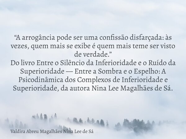 “A arrogância pode ser uma confissão disfarçada: às vezes, quem mais se exibe é quem mais teme ser visto de verdade.” Do livro Entre o Silêncio da Inferioridade... Frase de Valdira Abreu Magalhães Nina Lee de Sá.