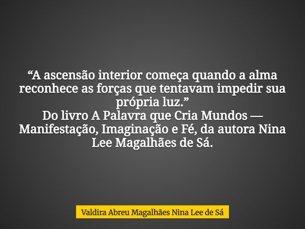“A ascensão interior começa quando a alma reconhece as forças que tentavam impedir sua própria luz.” Do livro A Palavra que Cria Mundos — Manifestação, Imaginaç... Frase de Valdira Abreu Magalhães Nina Lee de Sá.