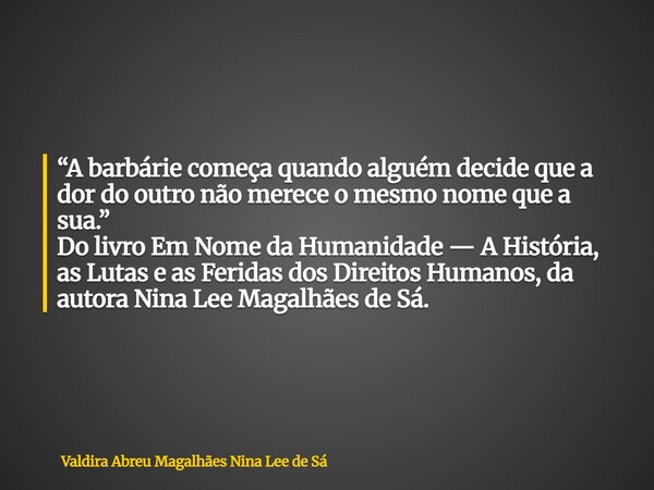 “A barbárie começa quando alguém decide que a dor do outro não merece o mesmo nome que a sua.” Do livro Em Nome da Humanidade — A História, as Lutas e as Ferida... Frase de Valdira Abreu Magalhães Nina Lee de Sá.