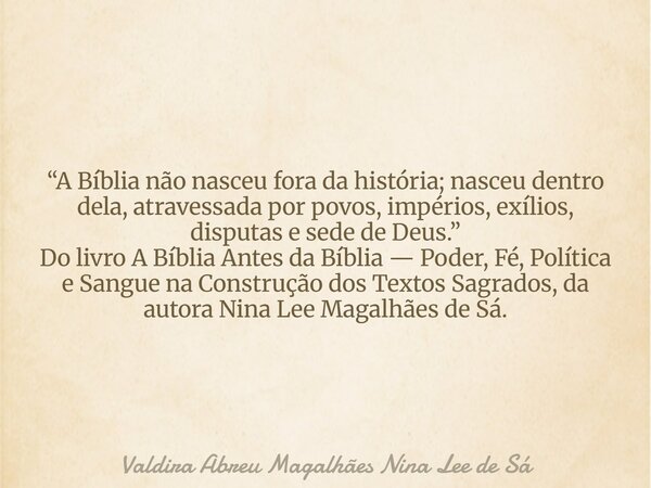 “A Bíblia não nasceu fora da história; nasceu dentro dela, atravessada por povos, impérios, exílios, disputas e sede de Deus.” Do livro A Bíblia Antes da Bíblia... Frase de Valdira Abreu Magalhães Nina Lee de Sá.