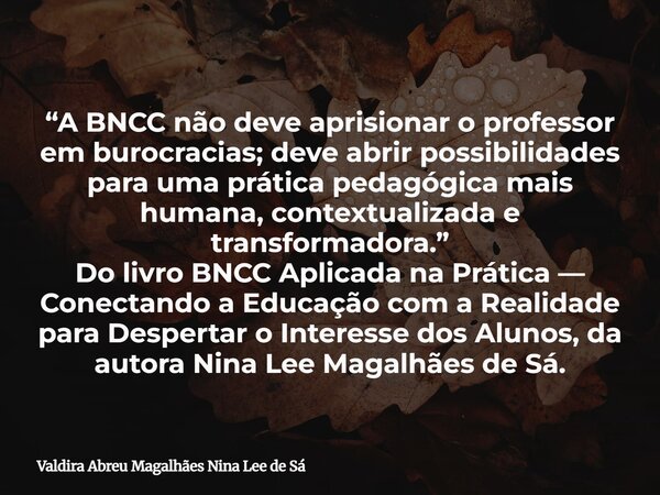 “A BNCC não deve aprisionar o professor em burocracias; deve abrir possibilidades para uma prática pedagógica mais humana, contextualizada e transformadora.” Do... Frase de Valdira Abreu Magalhães Nina Lee de Sá.