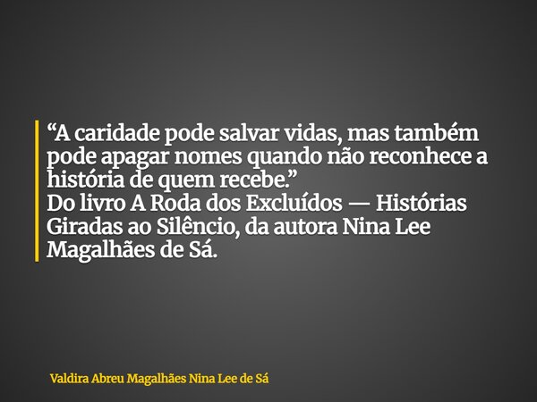 “A caridade pode salvar vidas, mas também pode apagar nomes quando não reconhece a história de quem recebe.” Do livro A Roda dos Excluídos — Histórias Giradas a... Frase de Valdira Abreu Magalhães Nina Lee de Sá.