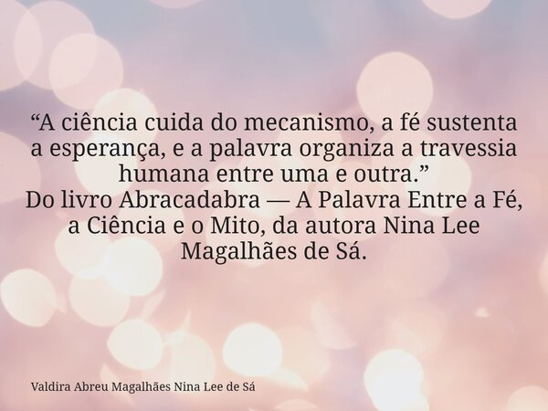 “A ciência cuida do mecanismo, a fé sustenta a esperança, e a palavra organiza a travessia humana entre uma e outra.” Do livro Abracadabra — A Palavra Entre a F... Frase de Valdira Abreu Magalhães Nina Lee de Sá.