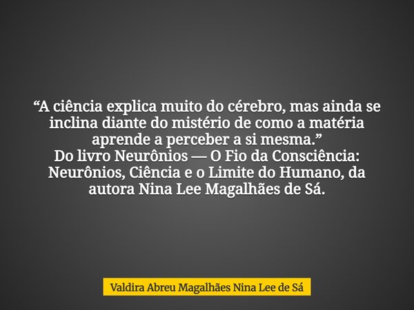 “A ciência explica muito do cérebro, mas ainda se inclina diante do mistério de como a matéria aprende a perceber a si mesma.” Do livro Neurônios — O Fio da Con... Frase de Valdira Abreu Magalhães Nina Lee de Sá.