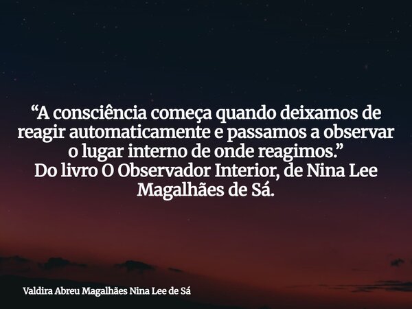 “A consciência começa quando deixamos de reagir automaticamente e passamos a observar o lugar interno de onde reagimos.” Do livro O Observador Interior, de Nina... Frase de Valdira Abreu Magalhães Nina Lee de Sá.